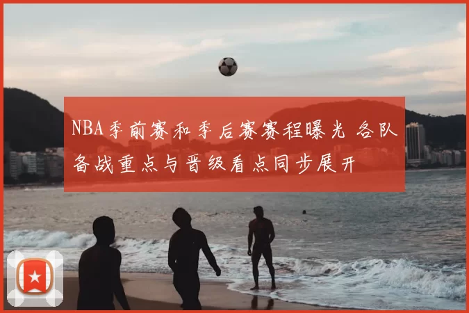 NBA季前赛和季后赛赛程曝光 各队备战重点与晋级看点同步展开