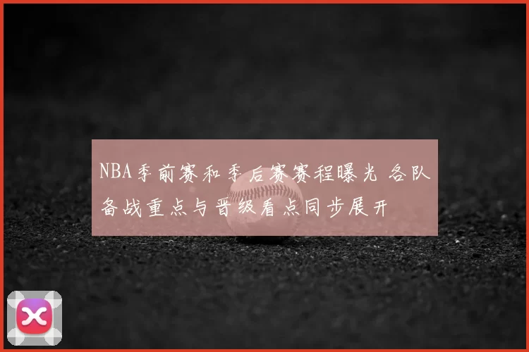 NBA季前赛和季后赛赛程曝光 各队备战重点与晋级看点同步展开
