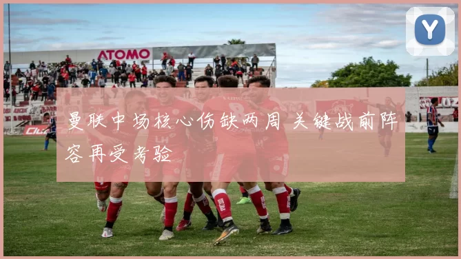 曼联中场核心伤缺两周 关键战前阵容再受考验