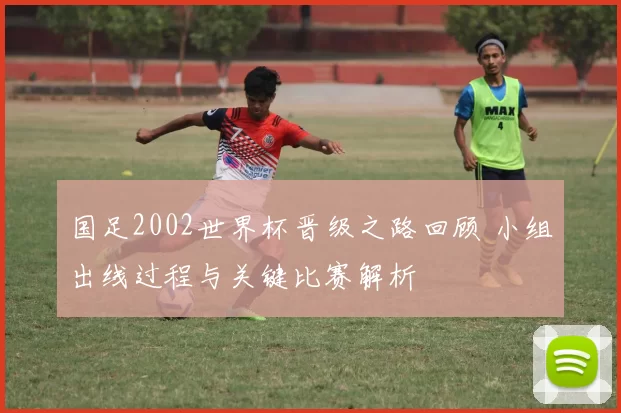 国足2002世界杯晋级之路回顾 小组出线过程与关键比赛解析