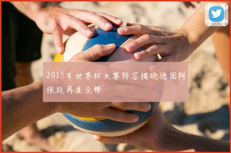 2015年世界杯决赛阵容揭晓德国阿根廷再度交锋