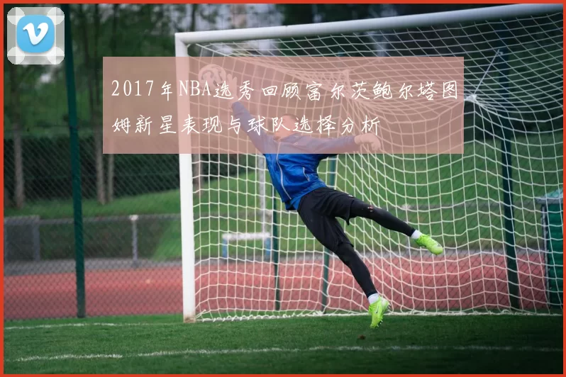 2017年NBA选秀回顾富尔茨鲍尔塔图姆新星表现与球队选择分析