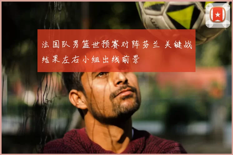 法国队男篮世预赛对阵芬兰 关键战结果左右小组出线前景