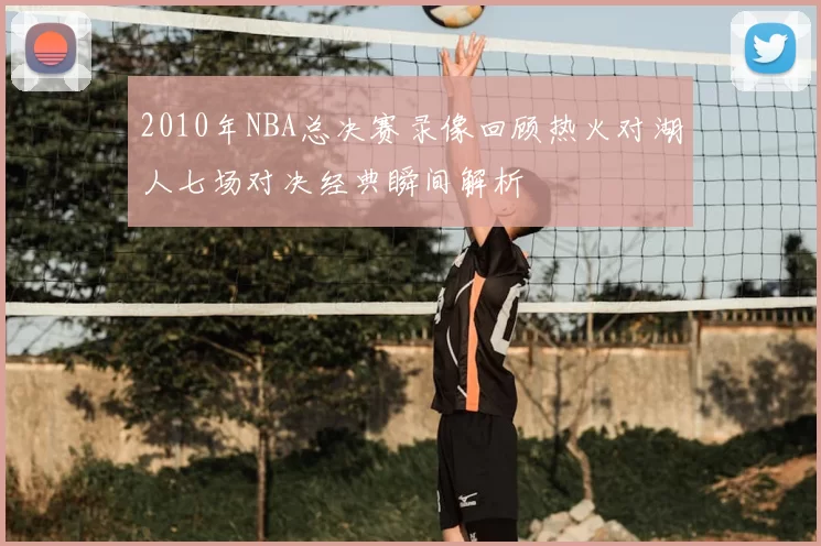 2010年NBA总决赛录像回顾热火对湖人七场对决经典瞬间解析