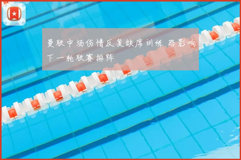 曼联中场伤情反复缺席训练 恐影响下一轮联赛排阵