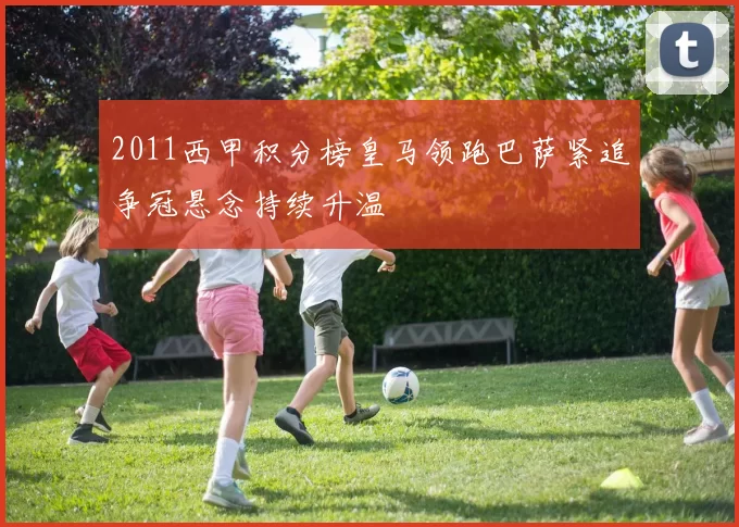 2011西甲积分榜皇马领跑巴萨紧追争冠悬念持续升温