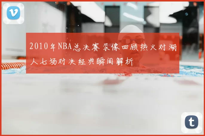 2010年NBA总决赛录像回顾热火对湖人七场对决经典瞬间解析