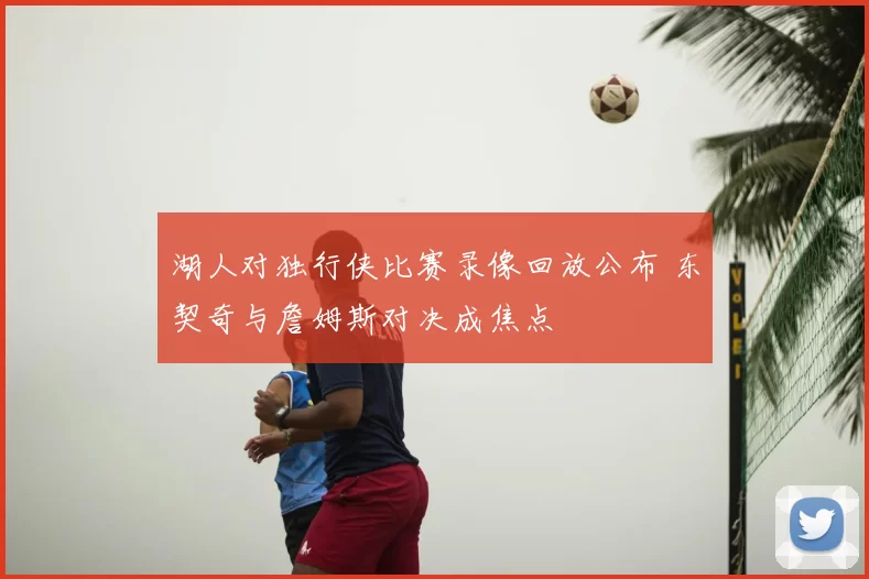 湖人对独行侠比赛录像回放公布 东契奇与詹姆斯对决成焦点