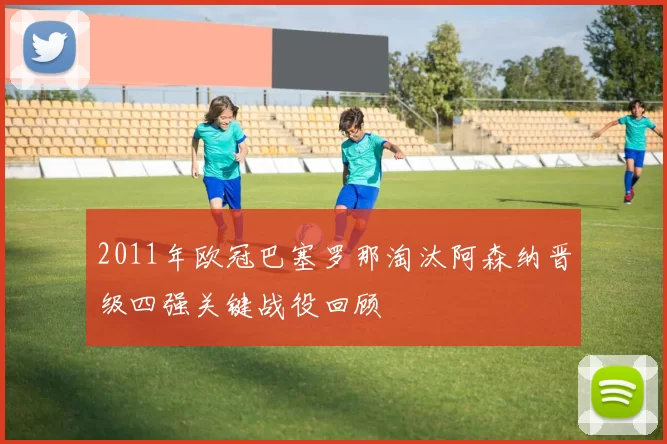 2011年欧冠巴塞罗那淘汰阿森纳晋级四强关键战役回顾