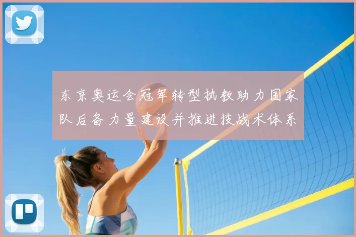 东京奥运会冠军转型执教助力国家队后备力量建设并推进技战术体系完善