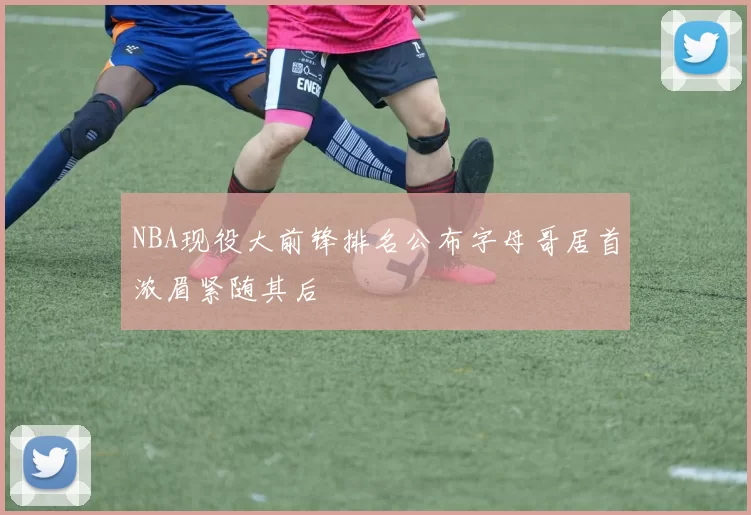 NBA现役大前锋排名公布字母哥居首浓眉紧随其后