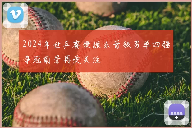 2024年世乒赛樊振东晋级男单四强争冠前景再受关注