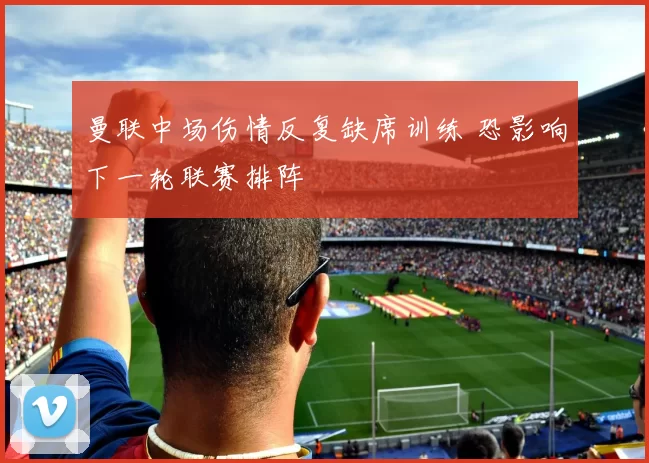 曼联中场伤情反复缺席训练 恐影响下一轮联赛排阵