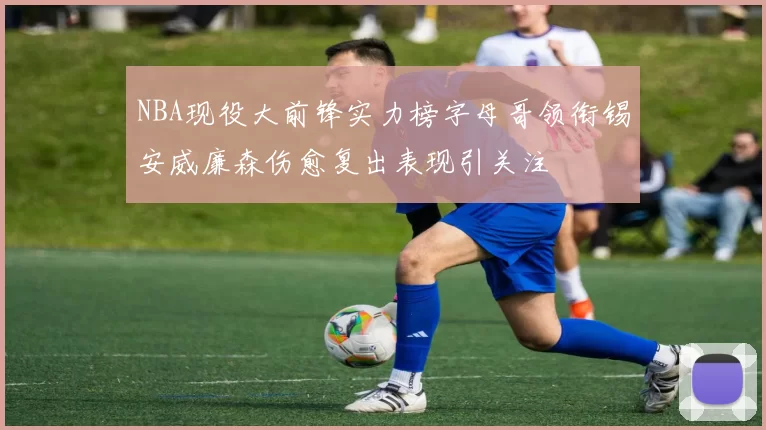 NBA现役大前锋实力榜字母哥领衔锡安威廉森伤愈复出表现引关注