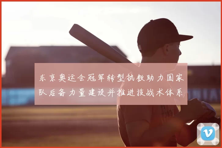 东京奥运会冠军转型执教助力国家队后备力量建设并推进技战术体系完善