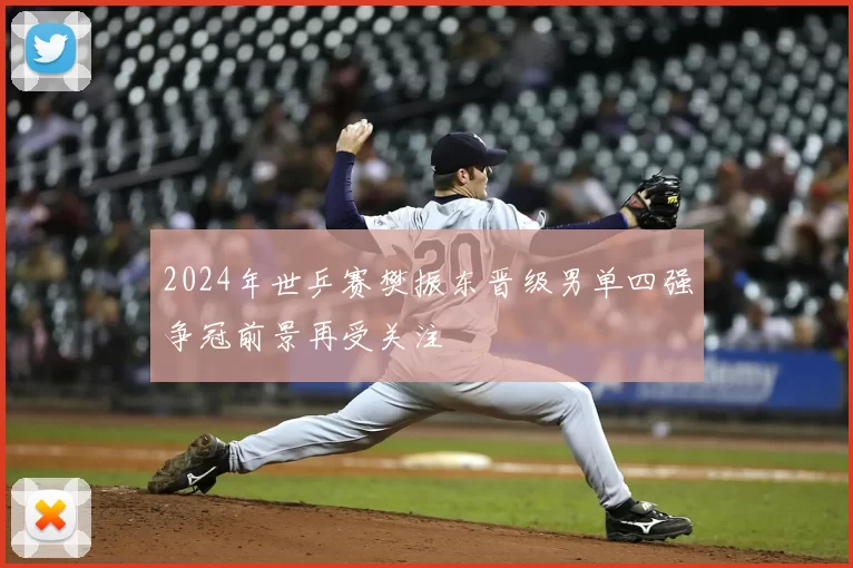 2024年世乒赛樊振东晋级男单四强争冠前景再受关注