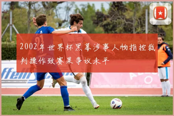2002年世界杯黑幕涉事人物指控裁判操作致赛果争议未平