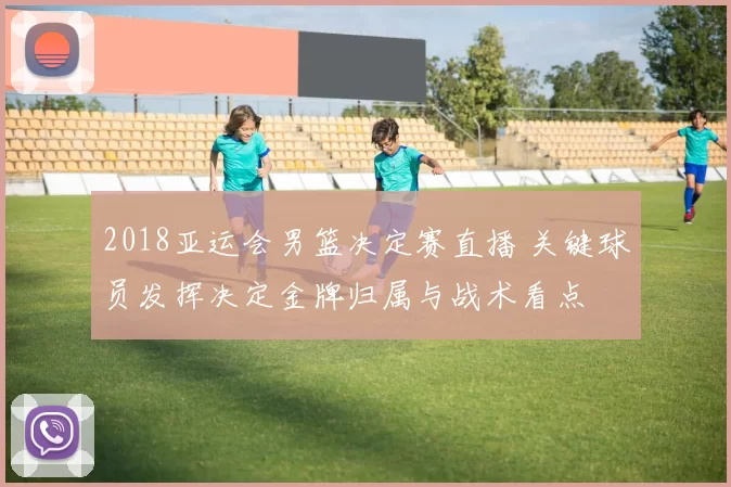 2018亚运会男篮决定赛直播 关键球员发挥决定金牌归属与战术看点