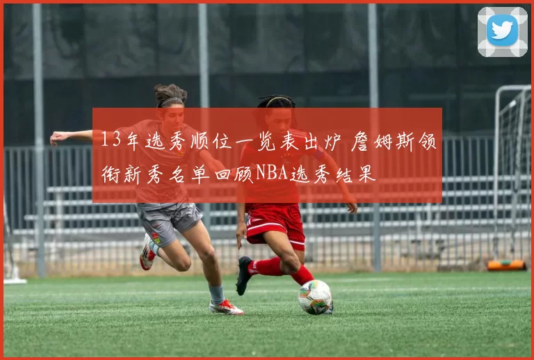 13年选秀顺位一览表出炉 詹姆斯领衔新秀名单回顾NBA选秀结果