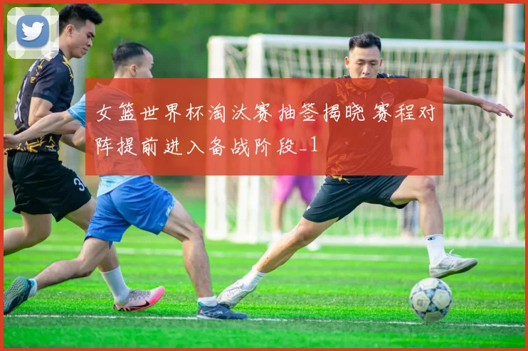 女篮世界杯淘汰赛抽签揭晓 赛程对阵提前进入备战阶段_1