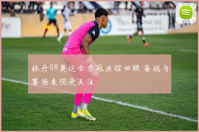 林丹08奥运会夺冠历程回顾 备战与赛场表现受关注