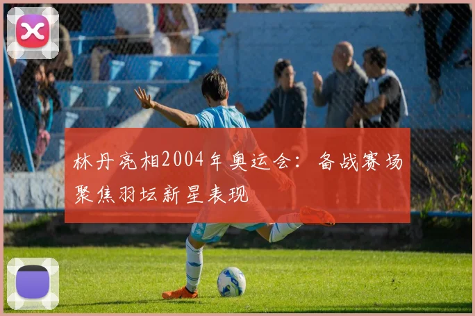 林丹亮相2004年奥运会：备战赛场聚焦羽坛新星表现