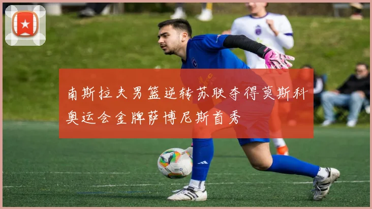 南斯拉夫男篮逆转苏联夺得莫斯科奥运会金牌萨博尼斯首秀