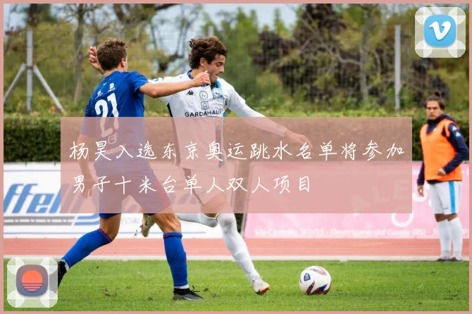 杨昊入选东京奥运跳水名单将参加男子十米台单人双人项目